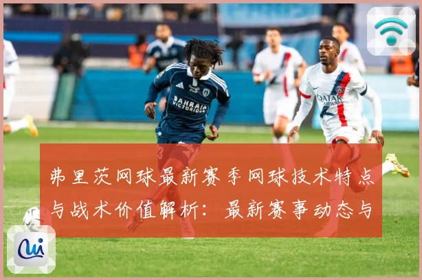 弗里茨网球最新赛季网球技术特点与战术价值解析：最新赛事动态与深度分析