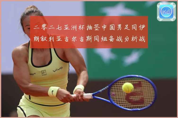 二零二七亚洲杯抽签中国男足同伊朗叙利亚吉尔吉斯同组备战分析战术观察：最新赛事动态与深度分析