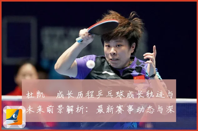 杜凯琹成长历程乒乓球成长轨迹与未来前景解析：最新赛事动态与深度分析