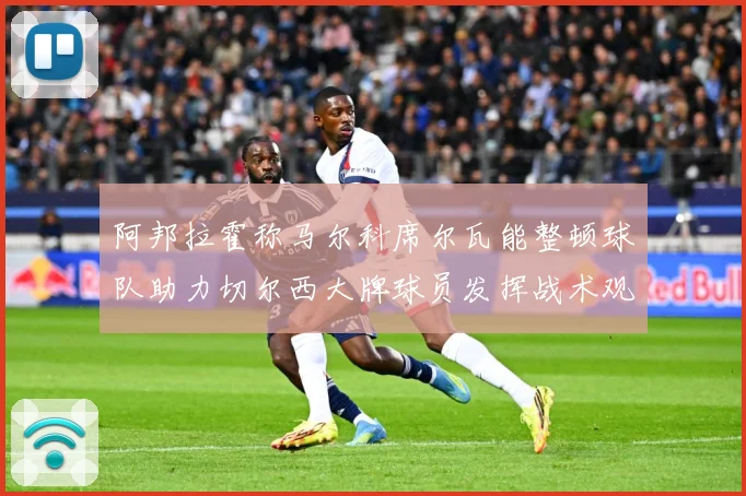 阿邦拉霍称马尔科席尔瓦能整顿球队助力切尔西大牌球员发挥战术观察：最新赛事动态与深度分析