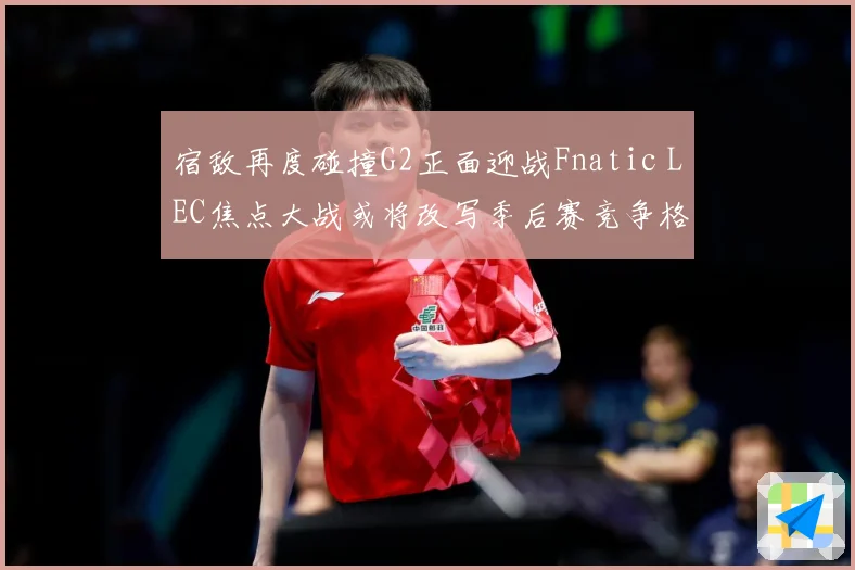 宿敌再度碰撞G2正面迎战Fnatic LEC焦点大战或将改写季后赛竞争格局：最新赛事动态与深度分析
