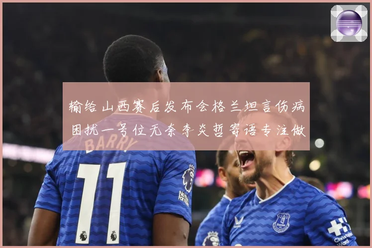 输给山西赛后发布会格兰坦言伤病困扰一号位无奈李炎哲寄语专注做赛场复盘：最新赛事动态与深度分析