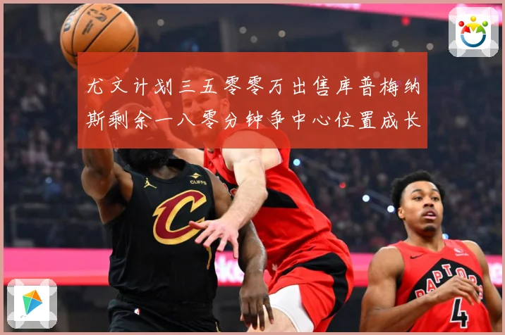 尤文计划三五零零万出售库普梅纳斯剩余一八零分钟争中心位置成长观察：最新赛事动态与深度分析