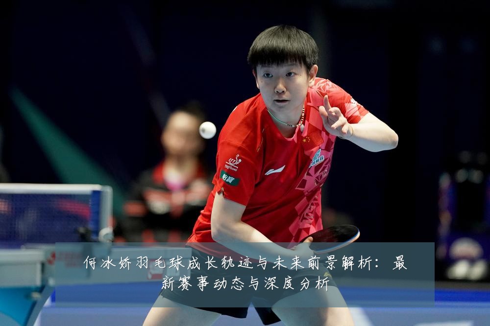 何冰娇羽毛球成长轨迹与未来前景解析:最新赛事动态与深度分析