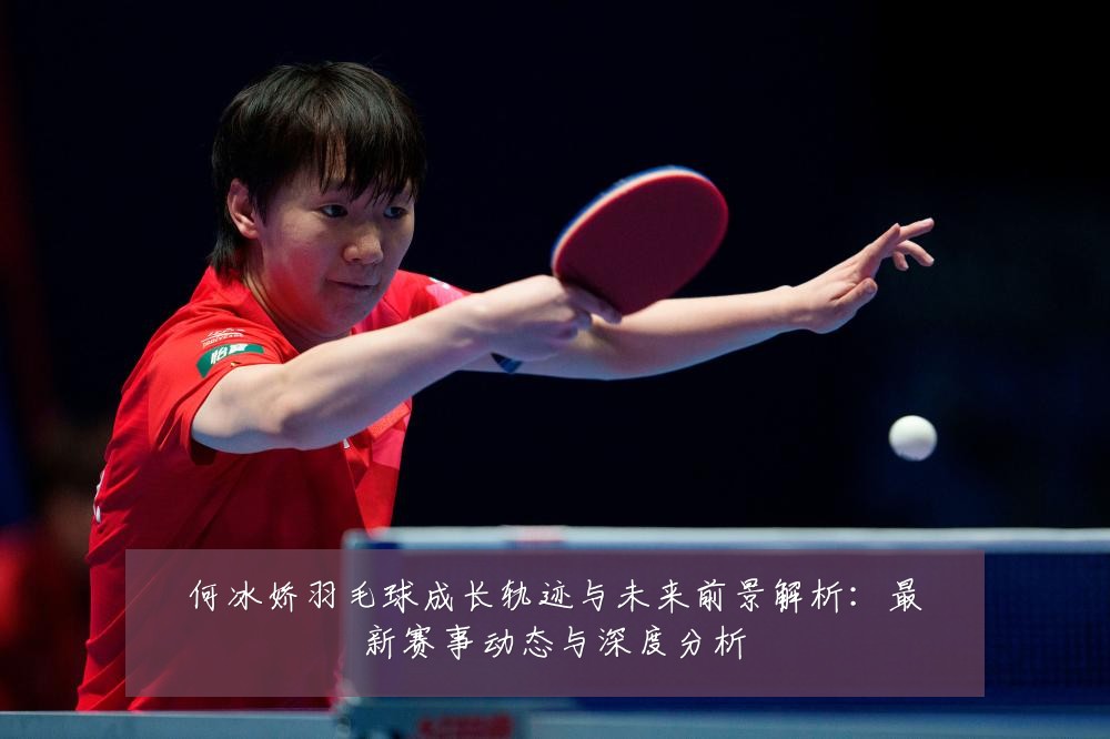 何冰娇羽毛球成长轨迹与未来前景解析:最新赛事动态与深度分析