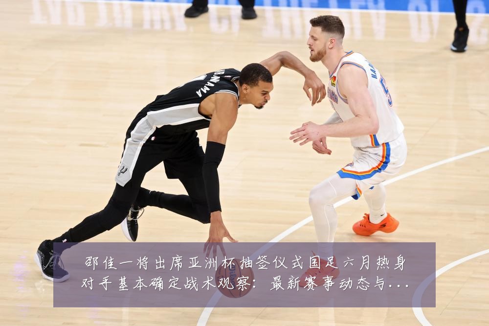 邵佳一将出席亚洲杯抽签仪式国足六月热身对手基本确定战术观察：最新赛事动态与深度分析