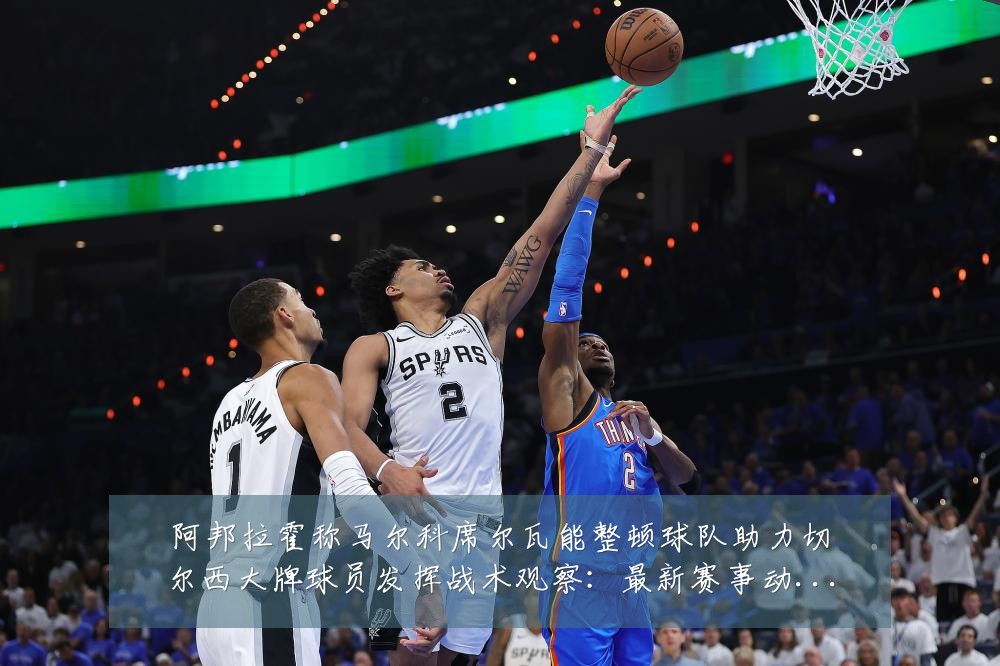 阿邦拉霍称马尔科席尔瓦能整顿球队助力切尔西大牌球员发挥战术观察:最新赛事动态与深度分析