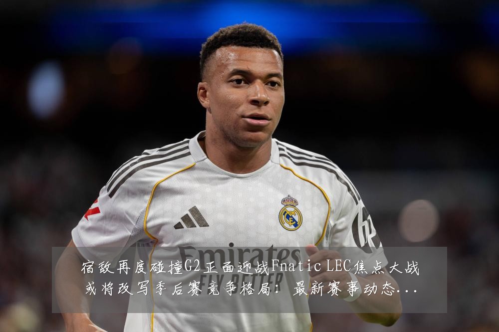 宿敌再度碰撞G2正面迎战Fnatic LEC焦点大战或将改写季后赛竞争格局:最新赛事动态与深度分析