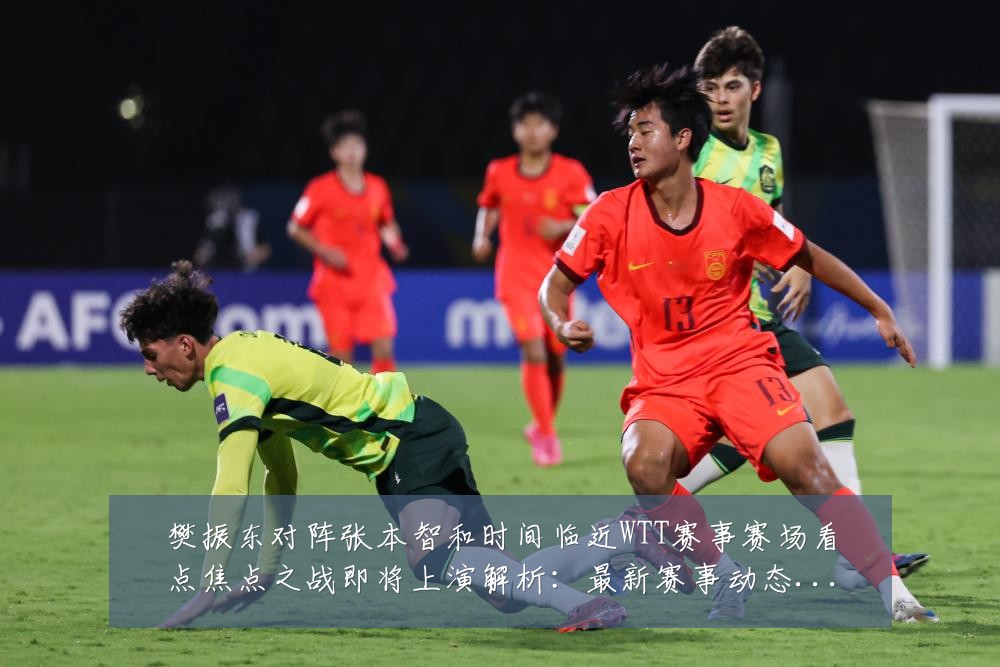 樊振东对阵张本智和时间临近WTT赛事赛场看点焦点之战即将上演解析：最新赛事动态与深度分析