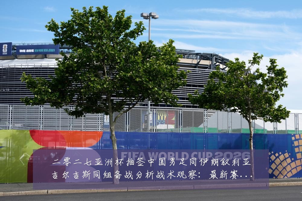 二零二七亚洲杯抽签中国男足同伊朗叙利亚吉尔吉斯同组备战分析战术观察：最新赛事动态与深度分析